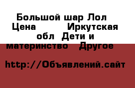 Большой шар Лол › Цена ­ 680 - Иркутская обл. Дети и материнство » Другое   